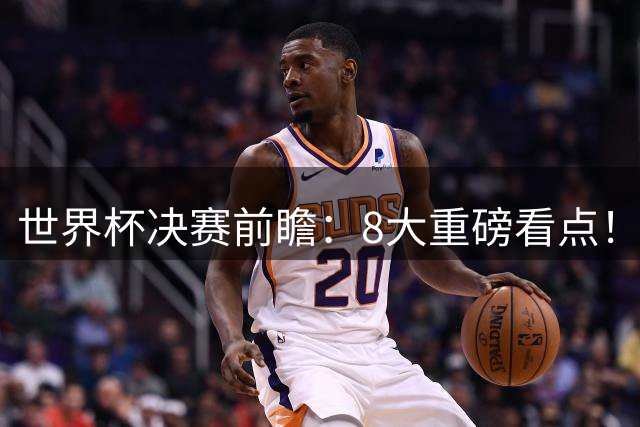 世界杯决赛前瞻：8大重磅看点！阿根廷誓破4大魔咒 西班牙冲38场不败