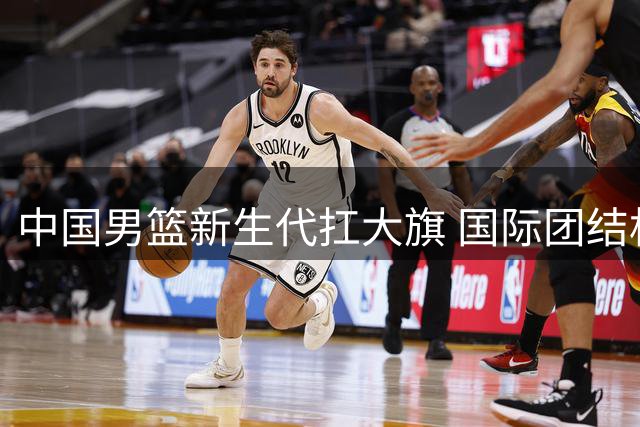 中国男篮新生代扛大旗 国际团结杯迎战三大洲劲敌