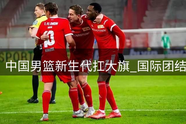 中国男篮新生代扛大旗 国际团结杯迎战三大洲劲敌