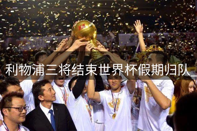 利物浦三将结束世界杯假期归队 季前赛将迎重磅增援