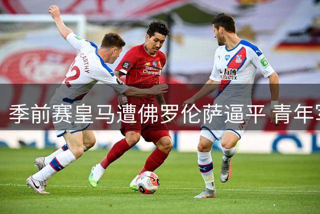 季前赛皇马遭佛罗伦萨逼平 青年军闪光难掩防线隐忧