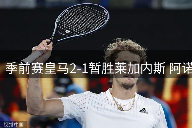 季前赛皇马2-1暂胜莱加内斯 阿诺德手术刀长传惊艳全场