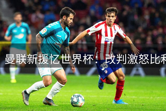 曼联新援忆世界杯：改判激怒比利时，4-1大胜美国