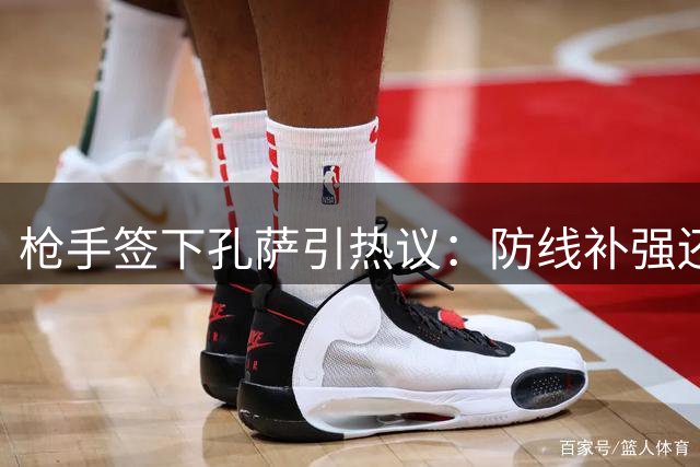 枪手签下孔萨引热议：防线补强还是人员冗余？
