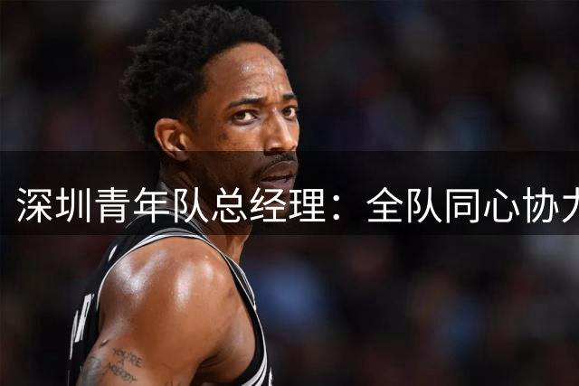 深圳青年队总经理：全队同心协力，全力冲击中超