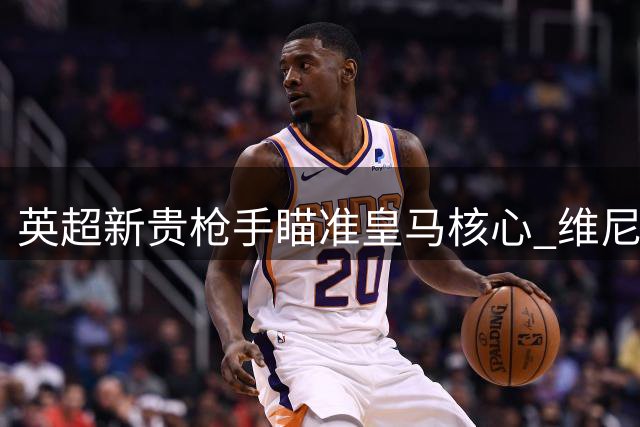 英超新贵枪手瞄准皇马核心 维尼修斯转会疑云密布