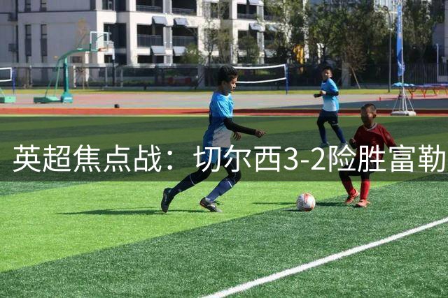 英超焦点战：切尔西3-2险胜富勒姆，帕尔默罗杰斯闪耀
